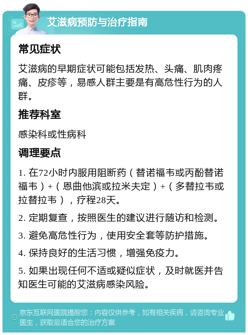 艾滋病预防与治疗指南 常见症状 艾滋病的早期症状可能包括发热、头痛、肌肉疼痛、皮疹等，易感人群主要是有高危性行为的人群。 推荐科室 感染科或性病科 调理要点 1. 在72小时内服用阻断药（替诺福韦或丙酚替诺福韦）+（恩曲他滨或拉米夫定）+（多替拉韦或拉替拉韦），疗程28天。 2. 定期复查，按照医生的建议进行随访和检测。 3. 避免高危性行为，使用安全套等防护措施。 4. 保持良好的生活习惯，增强免疫力。 5. 如果出现任何不适或疑似症状，及时就医并告知医生可能的艾滋病感染风险。