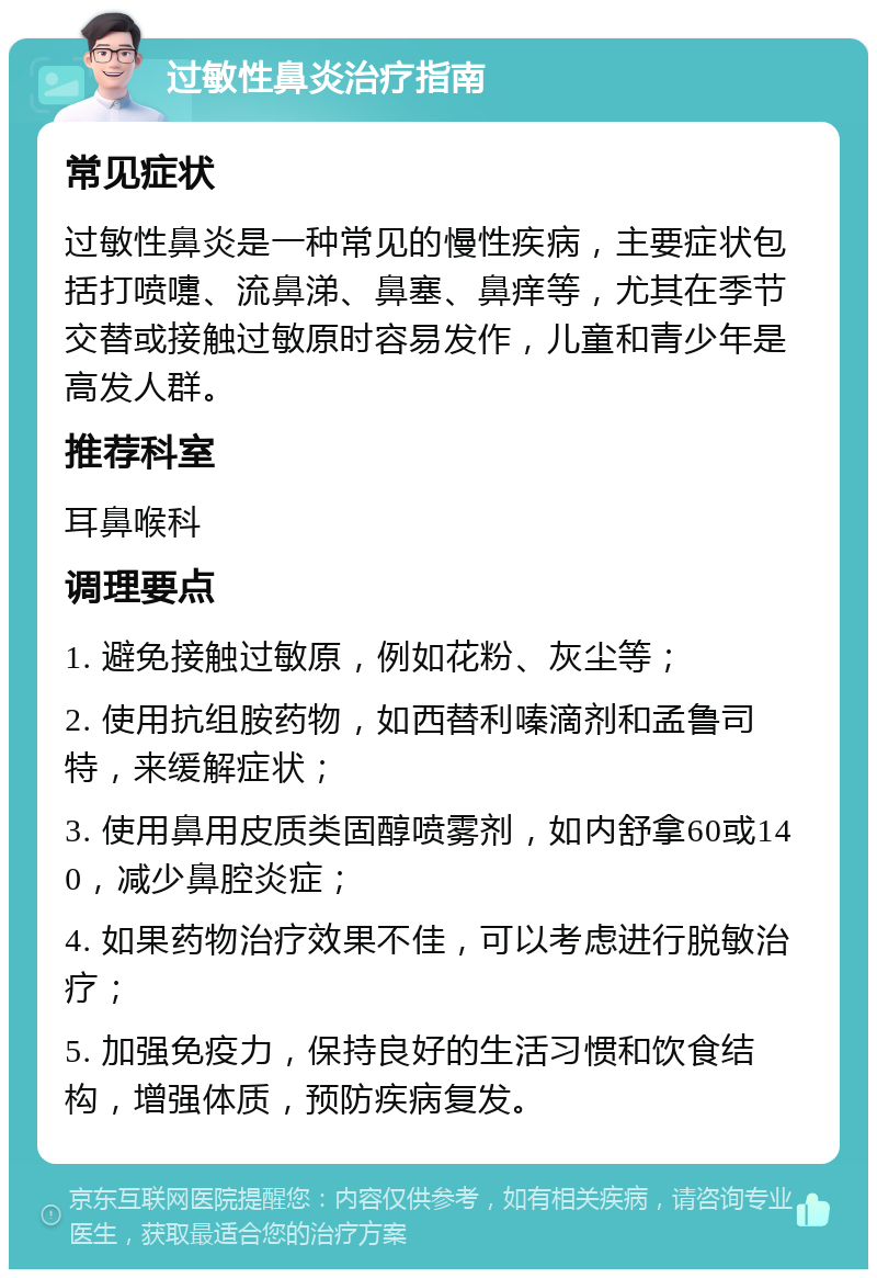 过敏性鼻炎治疗指南 常见症状 过敏性鼻炎是一种常见的慢性疾病，主要症状包括打喷嚏、流鼻涕、鼻塞、鼻痒等，尤其在季节交替或接触过敏原时容易发作，儿童和青少年是高发人群。 推荐科室 耳鼻喉科 调理要点 1. 避免接触过敏原，例如花粉、灰尘等； 2. 使用抗组胺药物，如西替利嗪滴剂和孟鲁司特，来缓解症状； 3. 使用鼻用皮质类固醇喷雾剂，如内舒拿60或140，减少鼻腔炎症； 4. 如果药物治疗效果不佳，可以考虑进行脱敏治疗； 5. 加强免疫力，保持良好的生活习惯和饮食结构，增强体质，预防疾病复发。