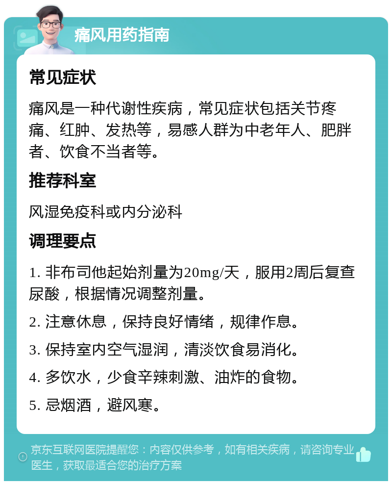 痛风用药指南 常见症状 痛风是一种代谢性疾病，常见症状包括关节疼痛、红肿、发热等，易感人群为中老年人、肥胖者、饮食不当者等。 推荐科室 风湿免疫科或内分泌科 调理要点 1. 非布司他起始剂量为20mg/天，服用2周后复查尿酸，根据情况调整剂量。 2. 注意休息，保持良好情绪，规律作息。 3. 保持室内空气湿润，清淡饮食易消化。 4. 多饮水，少食辛辣刺激、油炸的食物。 5. 忌烟酒，避风寒。