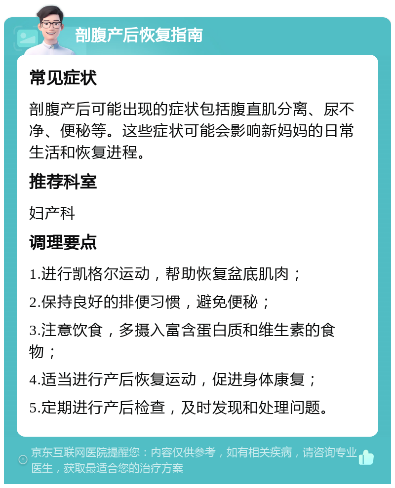 剖腹产后恢复指南 常见症状 剖腹产后可能出现的症状包括腹直肌分离、尿不净、便秘等。这些症状可能会影响新妈妈的日常生活和恢复进程。 推荐科室 妇产科 调理要点 1.进行凯格尔运动，帮助恢复盆底肌肉； 2.保持良好的排便习惯，避免便秘； 3.注意饮食，多摄入富含蛋白质和维生素的食物； 4.适当进行产后恢复运动，促进身体康复； 5.定期进行产后检查，及时发现和处理问题。