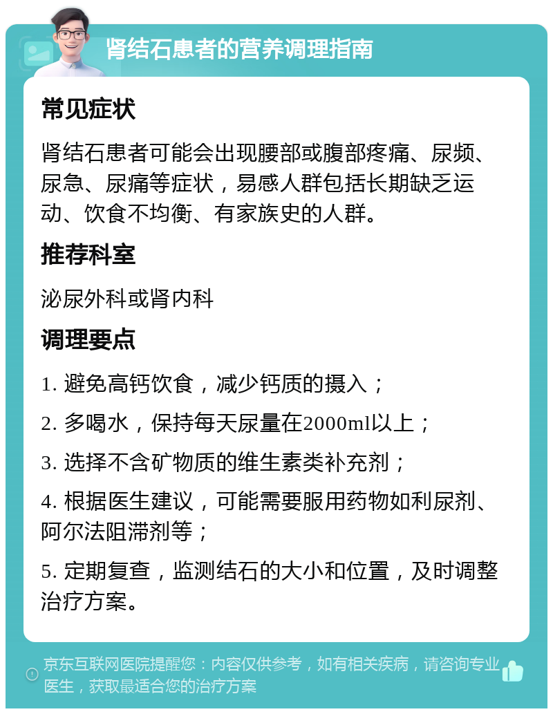 肾结石患者的营养调理指南 常见症状 肾结石患者可能会出现腰部或腹部疼痛、尿频、尿急、尿痛等症状，易感人群包括长期缺乏运动、饮食不均衡、有家族史的人群。 推荐科室 泌尿外科或肾内科 调理要点 1. 避免高钙饮食，减少钙质的摄入； 2. 多喝水，保持每天尿量在2000ml以上； 3. 选择不含矿物质的维生素类补充剂； 4. 根据医生建议，可能需要服用药物如利尿剂、阿尔法阻滞剂等； 5. 定期复查，监测结石的大小和位置，及时调整治疗方案。