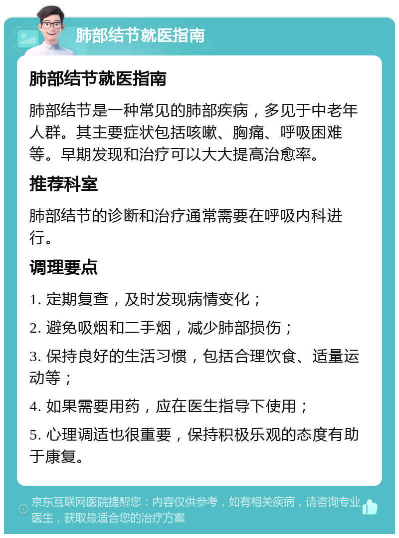 肺部结节就医指南 肺部结节就医指南 肺部结节是一种常见的肺部疾病，多见于中老年人群。其主要症状包括咳嗽、胸痛、呼吸困难等。早期发现和治疗可以大大提高治愈率。 推荐科室 肺部结节的诊断和治疗通常需要在呼吸内科进行。 调理要点 1. 定期复查，及时发现病情变化； 2. 避免吸烟和二手烟，减少肺部损伤； 3. 保持良好的生活习惯，包括合理饮食、适量运动等； 4. 如果需要用药，应在医生指导下使用； 5. 心理调适也很重要，保持积极乐观的态度有助于康复。