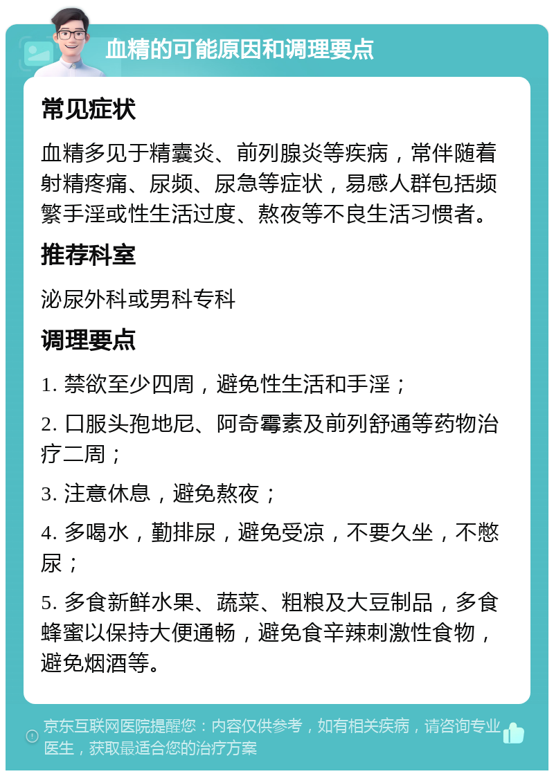 血精的可能原因和调理要点 常见症状 血精多见于精囊炎、前列腺炎等疾病，常伴随着射精疼痛、尿频、尿急等症状，易感人群包括频繁手淫或性生活过度、熬夜等不良生活习惯者。 推荐科室 泌尿外科或男科专科 调理要点 1. 禁欲至少四周，避免性生活和手淫； 2. 口服头孢地尼、阿奇霉素及前列舒通等药物治疗二周； 3. 注意休息，避免熬夜； 4. 多喝水，勤排尿，避免受凉，不要久坐，不憋尿； 5. 多食新鲜水果、蔬菜、粗粮及大豆制品，多食蜂蜜以保持大便通畅，避免食辛辣刺激性食物，避免烟酒等。