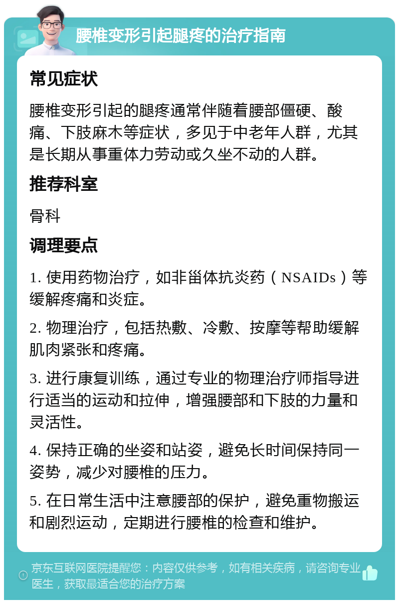 腰椎变形引起腿疼的治疗指南 常见症状 腰椎变形引起的腿疼通常伴随着腰部僵硬、酸痛、下肢麻木等症状，多见于中老年人群，尤其是长期从事重体力劳动或久坐不动的人群。 推荐科室 骨科 调理要点 1. 使用药物治疗，如非甾体抗炎药（NSAIDs）等缓解疼痛和炎症。 2. 物理治疗，包括热敷、冷敷、按摩等帮助缓解肌肉紧张和疼痛。 3. 进行康复训练，通过专业的物理治疗师指导进行适当的运动和拉伸，增强腰部和下肢的力量和灵活性。 4. 保持正确的坐姿和站姿，避免长时间保持同一姿势，减少对腰椎的压力。 5. 在日常生活中注意腰部的保护，避免重物搬运和剧烈运动，定期进行腰椎的检查和维护。