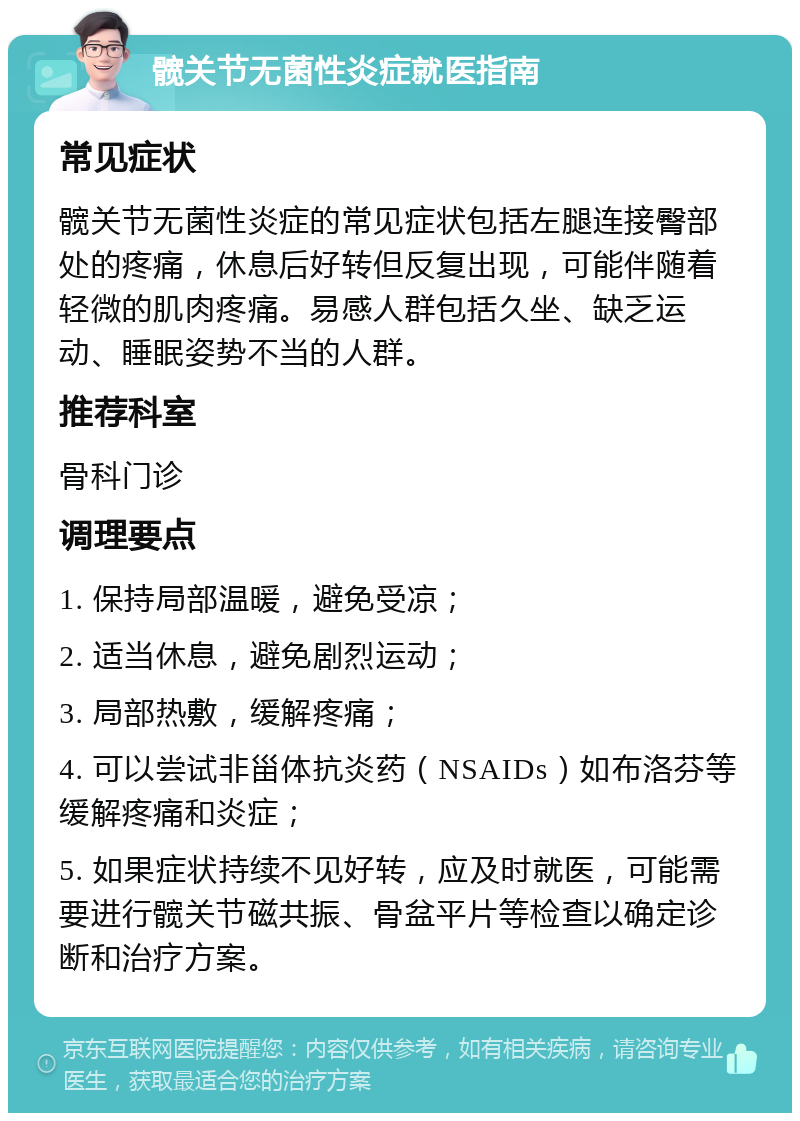 髋关节无菌性炎症就医指南 常见症状 髋关节无菌性炎症的常见症状包括左腿连接臀部处的疼痛，休息后好转但反复出现，可能伴随着轻微的肌肉疼痛。易感人群包括久坐、缺乏运动、睡眠姿势不当的人群。 推荐科室 骨科门诊 调理要点 1. 保持局部温暖，避免受凉； 2. 适当休息，避免剧烈运动； 3. 局部热敷，缓解疼痛； 4. 可以尝试非甾体抗炎药（NSAIDs）如布洛芬等缓解疼痛和炎症； 5. 如果症状持续不见好转，应及时就医，可能需要进行髋关节磁共振、骨盆平片等检查以确定诊断和治疗方案。