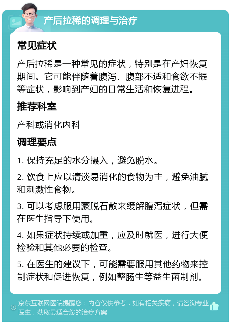 产后拉稀的调理与治疗 常见症状 产后拉稀是一种常见的症状，特别是在产妇恢复期间。它可能伴随着腹泻、腹部不适和食欲不振等症状，影响到产妇的日常生活和恢复进程。 推荐科室 产科或消化内科 调理要点 1. 保持充足的水分摄入，避免脱水。 2. 饮食上应以清淡易消化的食物为主，避免油腻和刺激性食物。 3. 可以考虑服用蒙脱石散来缓解腹泻症状，但需在医生指导下使用。 4. 如果症状持续或加重，应及时就医，进行大便检验和其他必要的检查。 5. 在医生的建议下，可能需要服用其他药物来控制症状和促进恢复，例如整肠生等益生菌制剂。