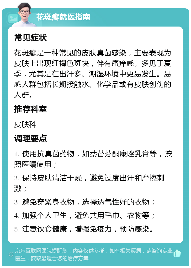 花斑癣就医指南 常见症状 花斑癣是一种常见的皮肤真菌感染，主要表现为皮肤上出现红褐色斑块，伴有瘙痒感。多见于夏季，尤其是在出汗多、潮湿环境中更易发生。易感人群包括长期接触水、化学品或有皮肤创伤的人群。 推荐科室 皮肤科 调理要点 1. 使用抗真菌药物，如萘替芬酮康唑乳膏等，按照医嘱使用； 2. 保持皮肤清洁干燥，避免过度出汗和摩擦刺激； 3. 避免穿紧身衣物，选择透气性好的衣物； 4. 加强个人卫生，避免共用毛巾、衣物等； 5. 注意饮食健康，增强免疫力，预防感染。