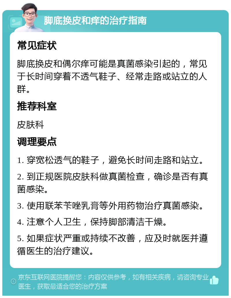 脚底换皮和痒的治疗指南 常见症状 脚底换皮和偶尔痒可能是真菌感染引起的，常见于长时间穿着不透气鞋子、经常走路或站立的人群。 推荐科室 皮肤科 调理要点 1. 穿宽松透气的鞋子，避免长时间走路和站立。 2. 到正规医院皮肤科做真菌检查，确诊是否有真菌感染。 3. 使用联苯苄唑乳膏等外用药物治疗真菌感染。 4. 注意个人卫生，保持脚部清洁干燥。 5. 如果症状严重或持续不改善，应及时就医并遵循医生的治疗建议。