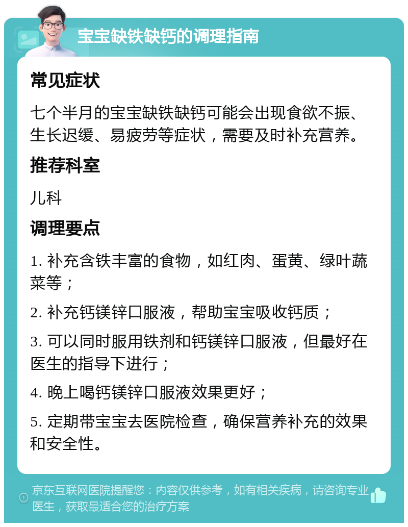 宝宝缺铁缺钙的调理指南 常见症状 七个半月的宝宝缺铁缺钙可能会出现食欲不振、生长迟缓、易疲劳等症状，需要及时补充营养。 推荐科室 儿科 调理要点 1. 补充含铁丰富的食物，如红肉、蛋黄、绿叶蔬菜等； 2. 补充钙镁锌口服液，帮助宝宝吸收钙质； 3. 可以同时服用铁剂和钙镁锌口服液，但最好在医生的指导下进行； 4. 晚上喝钙镁锌口服液效果更好； 5. 定期带宝宝去医院检查，确保营养补充的效果和安全性。