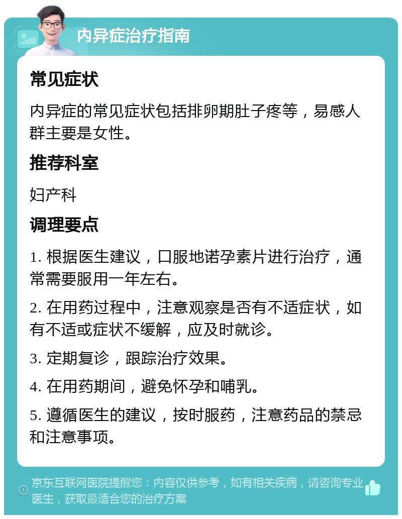 内异症治疗指南 常见症状 内异症的常见症状包括排卵期肚子疼等，易感人群主要是女性。 推荐科室 妇产科 调理要点 1. 根据医生建议，口服地诺孕素片进行治疗，通常需要服用一年左右。 2. 在用药过程中，注意观察是否有不适症状，如有不适或症状不缓解，应及时就诊。 3. 定期复诊，跟踪治疗效果。 4. 在用药期间，避免怀孕和哺乳。 5. 遵循医生的建议，按时服药，注意药品的禁忌和注意事项。