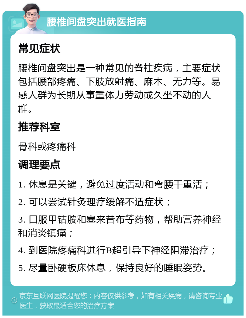 腰椎间盘突出就医指南 常见症状 腰椎间盘突出是一种常见的脊柱疾病，主要症状包括腰部疼痛、下肢放射痛、麻木、无力等。易感人群为长期从事重体力劳动或久坐不动的人群。 推荐科室 骨科或疼痛科 调理要点 1. 休息是关键，避免过度活动和弯腰干重活； 2. 可以尝试针灸理疗缓解不适症状； 3. 口服甲钴胺和塞来昔布等药物，帮助营养神经和消炎镇痛； 4. 到医院疼痛科进行B超引导下神经阻滞治疗； 5. 尽量卧硬板床休息，保持良好的睡眠姿势。