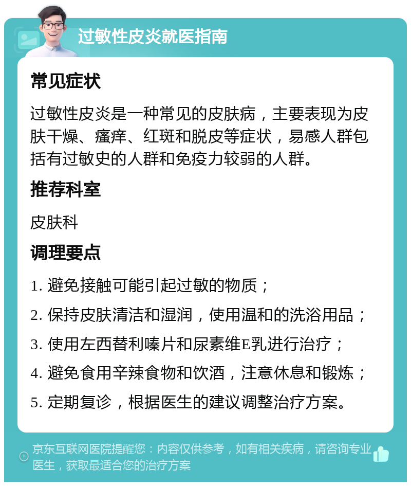 过敏性皮炎就医指南 常见症状 过敏性皮炎是一种常见的皮肤病，主要表现为皮肤干燥、瘙痒、红斑和脱皮等症状，易感人群包括有过敏史的人群和免疫力较弱的人群。 推荐科室 皮肤科 调理要点 1. 避免接触可能引起过敏的物质； 2. 保持皮肤清洁和湿润，使用温和的洗浴用品； 3. 使用左西替利嗪片和尿素维E乳进行治疗； 4. 避免食用辛辣食物和饮酒，注意休息和锻炼； 5. 定期复诊，根据医生的建议调整治疗方案。