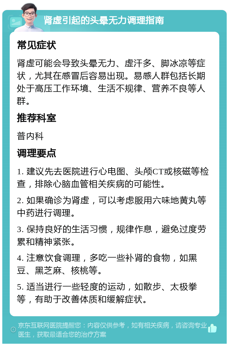 肾虚引起的头晕无力调理指南 常见症状 肾虚可能会导致头晕无力、虚汗多、脚冰凉等症状，尤其在感冒后容易出现。易感人群包括长期处于高压工作环境、生活不规律、营养不良等人群。 推荐科室 普内科 调理要点 1. 建议先去医院进行心电图、头颅CT或核磁等检查，排除心脑血管相关疾病的可能性。 2. 如果确诊为肾虚，可以考虑服用六味地黄丸等中药进行调理。 3. 保持良好的生活习惯，规律作息，避免过度劳累和精神紧张。 4. 注意饮食调理，多吃一些补肾的食物，如黑豆、黑芝麻、核桃等。 5. 适当进行一些轻度的运动，如散步、太极拳等，有助于改善体质和缓解症状。