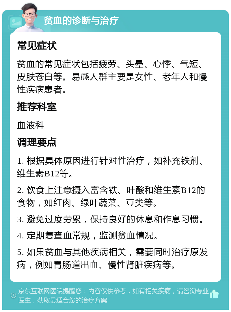 贫血的诊断与治疗 常见症状 贫血的常见症状包括疲劳、头晕、心悸、气短、皮肤苍白等。易感人群主要是女性、老年人和慢性疾病患者。 推荐科室 血液科 调理要点 1. 根据具体原因进行针对性治疗，如补充铁剂、维生素B12等。 2. 饮食上注意摄入富含铁、叶酸和维生素B12的食物，如红肉、绿叶蔬菜、豆类等。 3. 避免过度劳累，保持良好的休息和作息习惯。 4. 定期复查血常规，监测贫血情况。 5. 如果贫血与其他疾病相关，需要同时治疗原发病，例如胃肠道出血、慢性肾脏疾病等。