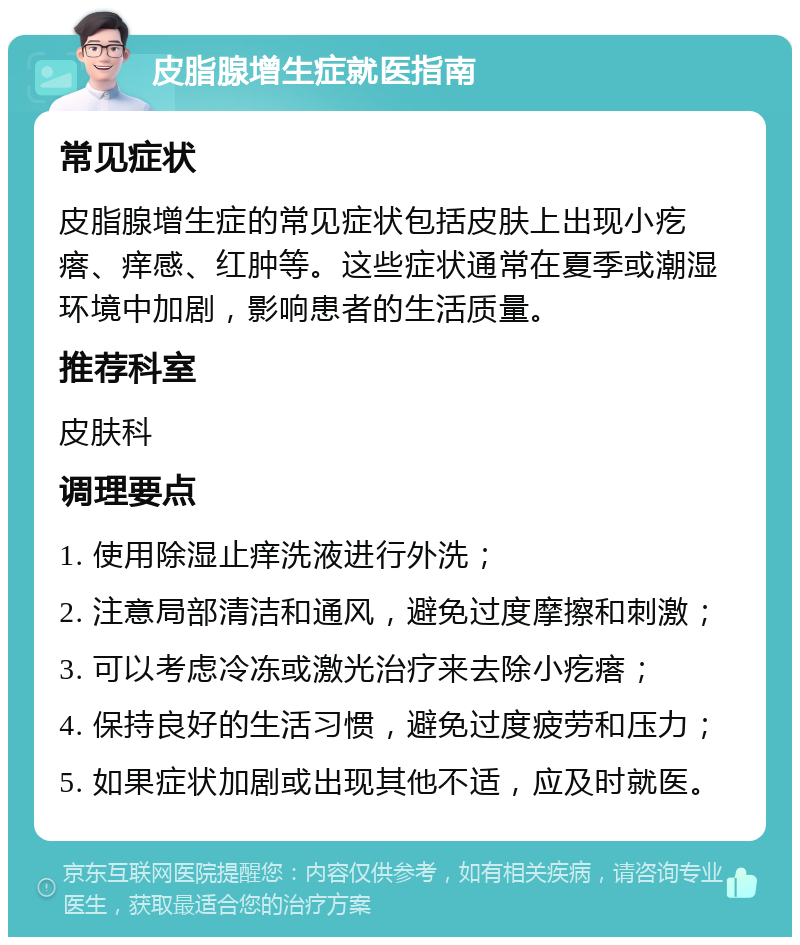 皮脂腺增生症就医指南 常见症状 皮脂腺增生症的常见症状包括皮肤上出现小疙瘩、痒感、红肿等。这些症状通常在夏季或潮湿环境中加剧，影响患者的生活质量。 推荐科室 皮肤科 调理要点 1. 使用除湿止痒洗液进行外洗； 2. 注意局部清洁和通风，避免过度摩擦和刺激； 3. 可以考虑冷冻或激光治疗来去除小疙瘩； 4. 保持良好的生活习惯，避免过度疲劳和压力； 5. 如果症状加剧或出现其他不适，应及时就医。