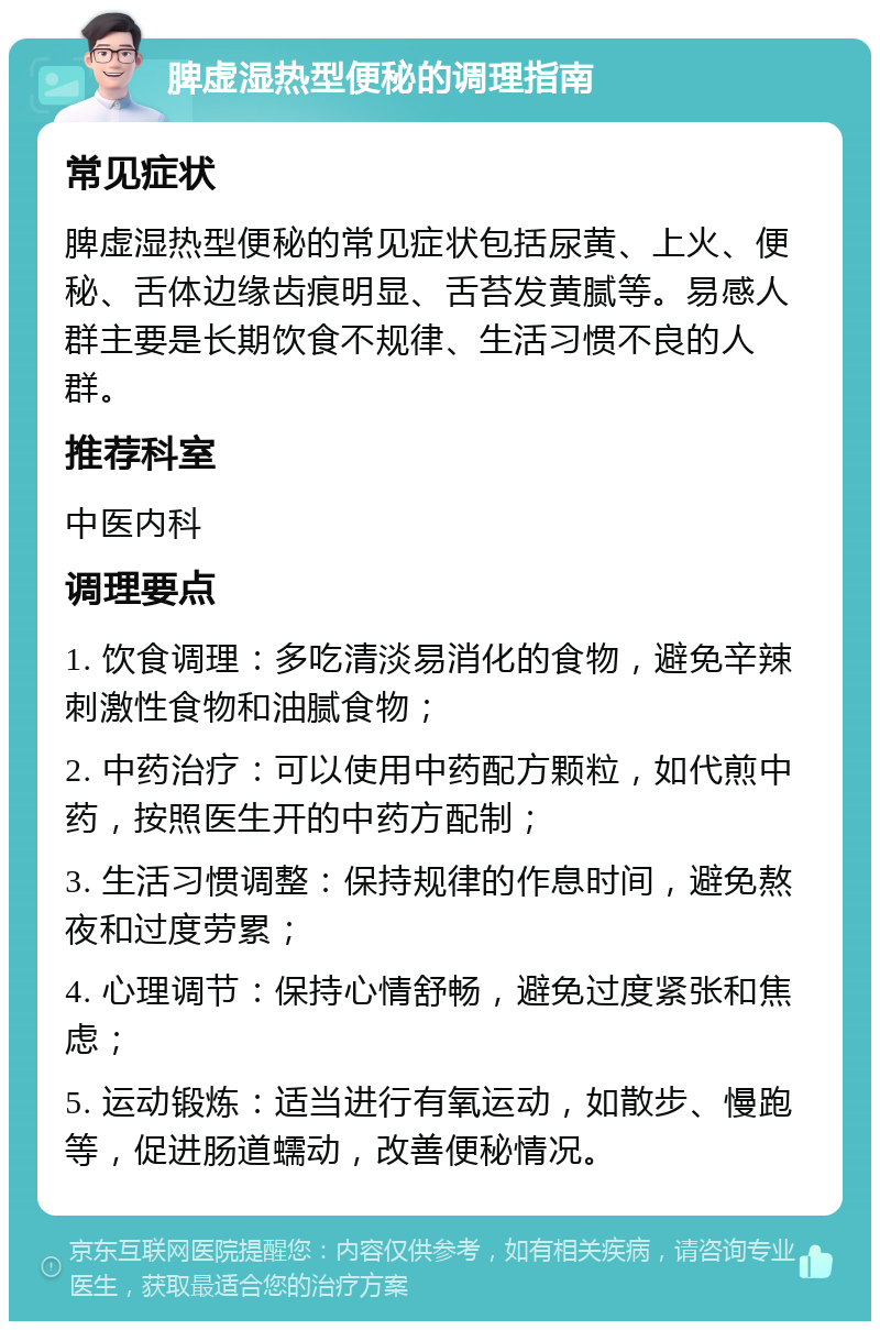 脾虚湿热型便秘的调理指南 常见症状 脾虚湿热型便秘的常见症状包括尿黄、上火、便秘、舌体边缘齿痕明显、舌苔发黄腻等。易感人群主要是长期饮食不规律、生活习惯不良的人群。 推荐科室 中医内科 调理要点 1. 饮食调理：多吃清淡易消化的食物，避免辛辣刺激性食物和油腻食物； 2. 中药治疗：可以使用中药配方颗粒，如代煎中药，按照医生开的中药方配制； 3. 生活习惯调整：保持规律的作息时间，避免熬夜和过度劳累； 4. 心理调节：保持心情舒畅，避免过度紧张和焦虑； 5. 运动锻炼：适当进行有氧运动，如散步、慢跑等，促进肠道蠕动，改善便秘情况。