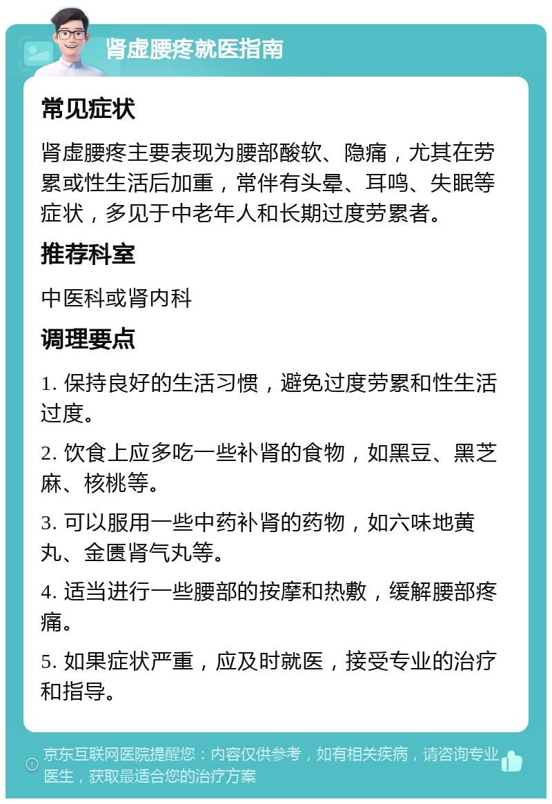 肾虚腰疼就医指南 常见症状 肾虚腰疼主要表现为腰部酸软、隐痛，尤其在劳累或性生活后加重，常伴有头晕、耳鸣、失眠等症状，多见于中老年人和长期过度劳累者。 推荐科室 中医科或肾内科 调理要点 1. 保持良好的生活习惯，避免过度劳累和性生活过度。 2. 饮食上应多吃一些补肾的食物，如黑豆、黑芝麻、核桃等。 3. 可以服用一些中药补肾的药物，如六味地黄丸、金匮肾气丸等。 4. 适当进行一些腰部的按摩和热敷，缓解腰部疼痛。 5. 如果症状严重，应及时就医，接受专业的治疗和指导。