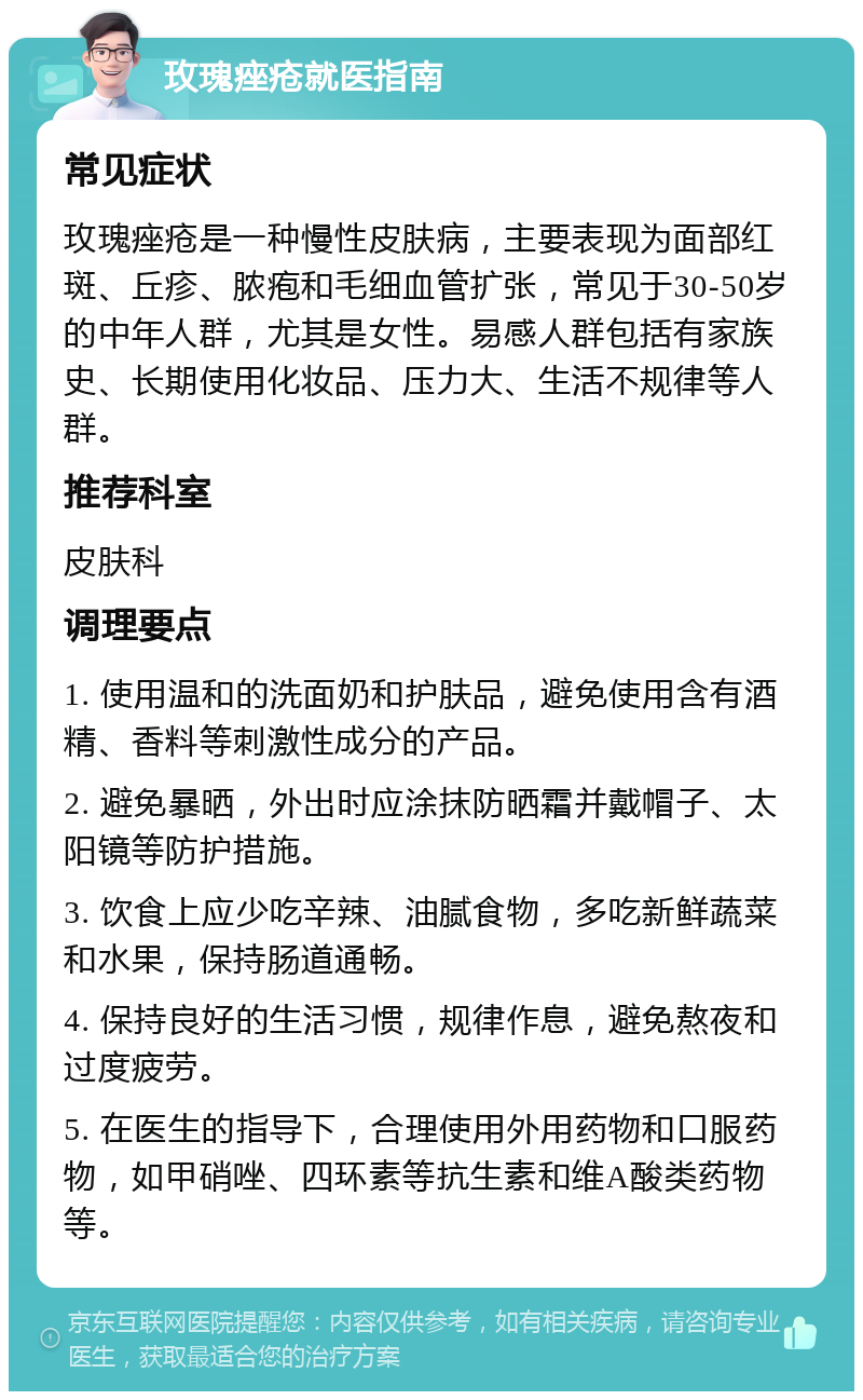 玫瑰痤疮就医指南 常见症状 玫瑰痤疮是一种慢性皮肤病，主要表现为面部红斑、丘疹、脓疱和毛细血管扩张，常见于30-50岁的中年人群，尤其是女性。易感人群包括有家族史、长期使用化妆品、压力大、生活不规律等人群。 推荐科室 皮肤科 调理要点 1. 使用温和的洗面奶和护肤品，避免使用含有酒精、香料等刺激性成分的产品。 2. 避免暴晒，外出时应涂抹防晒霜并戴帽子、太阳镜等防护措施。 3. 饮食上应少吃辛辣、油腻食物，多吃新鲜蔬菜和水果，保持肠道通畅。 4. 保持良好的生活习惯，规律作息，避免熬夜和过度疲劳。 5. 在医生的指导下，合理使用外用药物和口服药物，如甲硝唑、四环素等抗生素和维A酸类药物等。