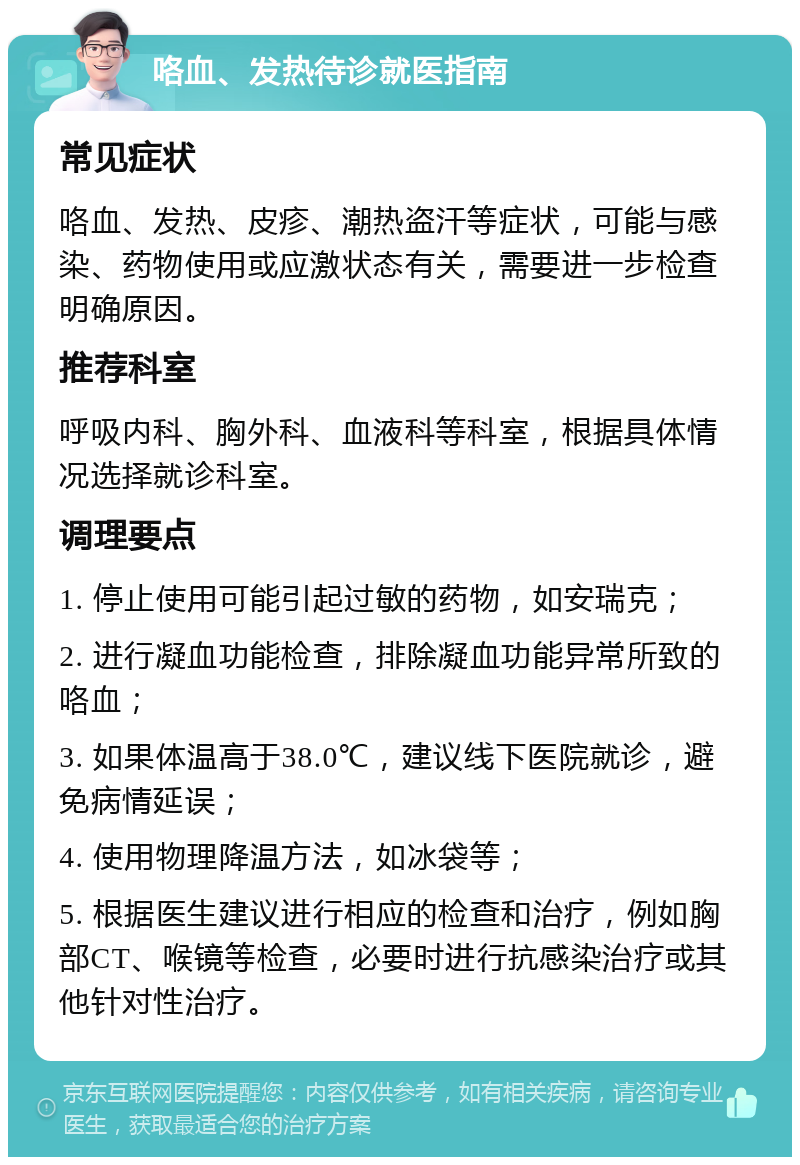 咯血、发热待诊就医指南 常见症状 咯血、发热、皮疹、潮热盗汗等症状，可能与感染、药物使用或应激状态有关，需要进一步检查明确原因。 推荐科室 呼吸内科、胸外科、血液科等科室，根据具体情况选择就诊科室。 调理要点 1. 停止使用可能引起过敏的药物，如安瑞克； 2. 进行凝血功能检查，排除凝血功能异常所致的咯血； 3. 如果体温高于38.0℃，建议线下医院就诊，避免病情延误； 4. 使用物理降温方法，如冰袋等； 5. 根据医生建议进行相应的检查和治疗，例如胸部CT、喉镜等检查，必要时进行抗感染治疗或其他针对性治疗。