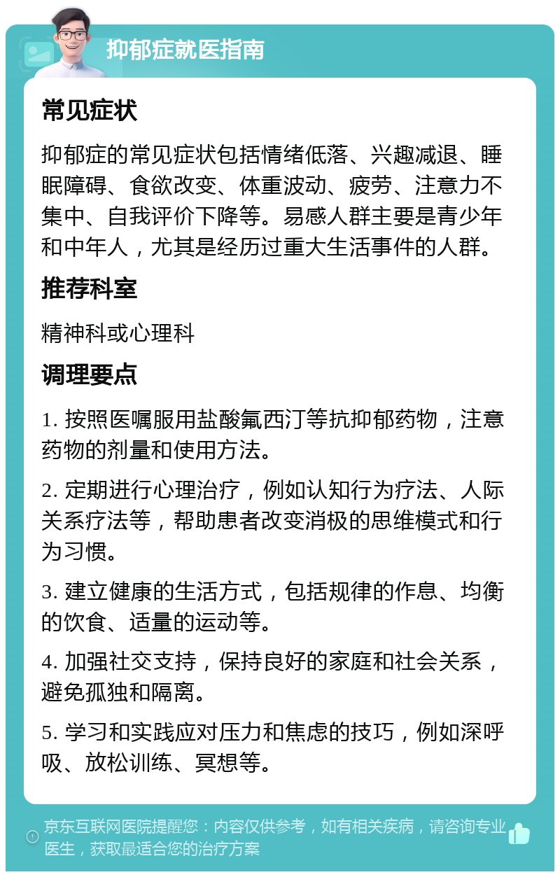 抑郁症就医指南 常见症状 抑郁症的常见症状包括情绪低落、兴趣减退、睡眠障碍、食欲改变、体重波动、疲劳、注意力不集中、自我评价下降等。易感人群主要是青少年和中年人，尤其是经历过重大生活事件的人群。 推荐科室 精神科或心理科 调理要点 1. 按照医嘱服用盐酸氟西汀等抗抑郁药物，注意药物的剂量和使用方法。 2. 定期进行心理治疗，例如认知行为疗法、人际关系疗法等，帮助患者改变消极的思维模式和行为习惯。 3. 建立健康的生活方式，包括规律的作息、均衡的饮食、适量的运动等。 4. 加强社交支持，保持良好的家庭和社会关系，避免孤独和隔离。 5. 学习和实践应对压力和焦虑的技巧，例如深呼吸、放松训练、冥想等。