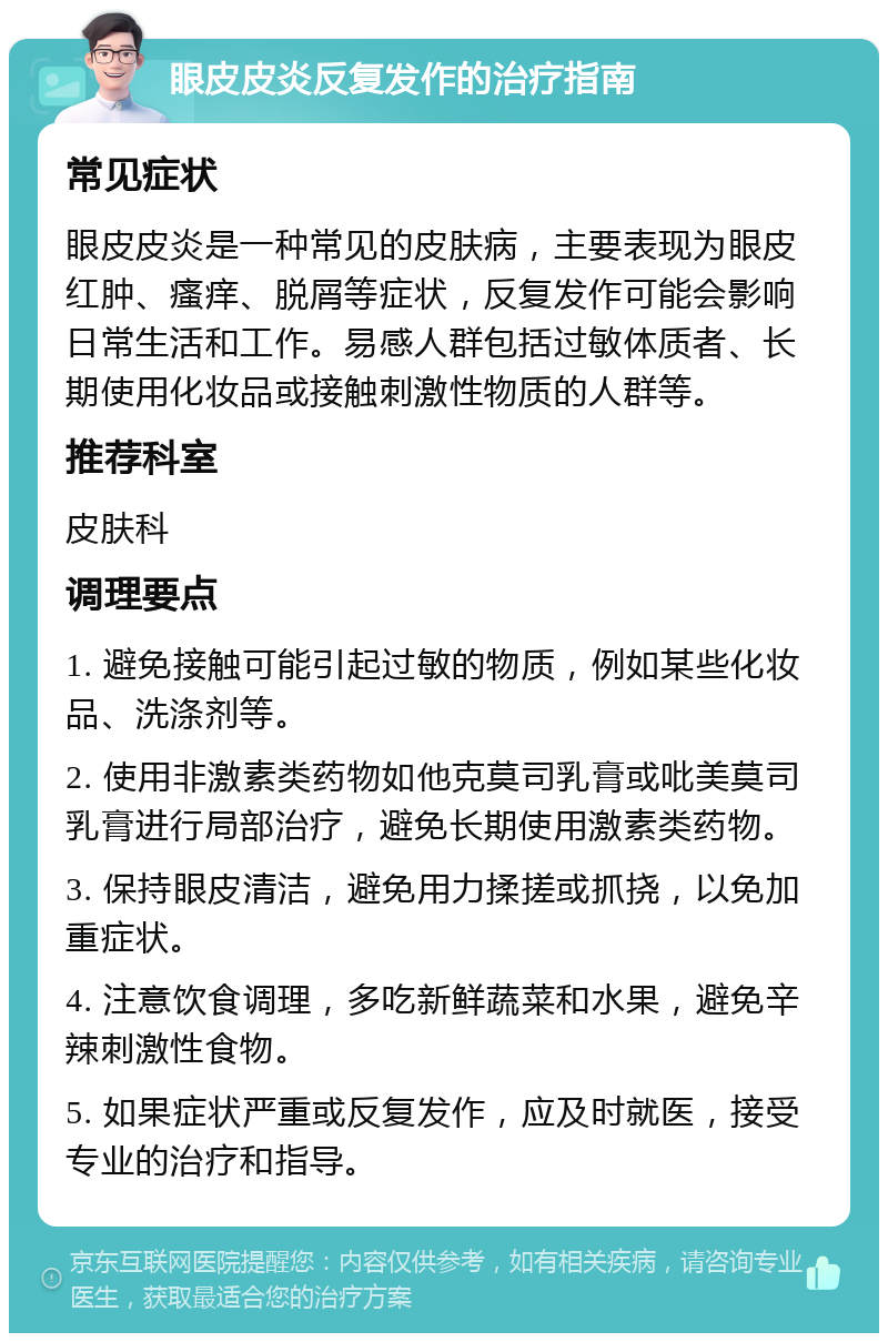 眼皮皮炎反复发作的治疗指南 常见症状 眼皮皮炎是一种常见的皮肤病，主要表现为眼皮红肿、瘙痒、脱屑等症状，反复发作可能会影响日常生活和工作。易感人群包括过敏体质者、长期使用化妆品或接触刺激性物质的人群等。 推荐科室 皮肤科 调理要点 1. 避免接触可能引起过敏的物质，例如某些化妆品、洗涤剂等。 2. 使用非激素类药物如他克莫司乳膏或吡美莫司乳膏进行局部治疗，避免长期使用激素类药物。 3. 保持眼皮清洁，避免用力揉搓或抓挠，以免加重症状。 4. 注意饮食调理，多吃新鲜蔬菜和水果，避免辛辣刺激性食物。 5. 如果症状严重或反复发作，应及时就医，接受专业的治疗和指导。