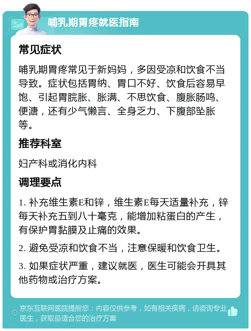 哺乳期胃疼就医指南 常见症状 哺乳期胃疼常见于新妈妈，多因受凉和饮食不当导致。症状包括胃纳、胃口不好、饮食后容易早饱、引起胃脘胀、胀满、不思饮食、腹胀肠鸣、便溏，还有少气懒言、全身乏力、下腹部坠胀等。 推荐科室 妇产科或消化内科 调理要点 1. 补充维生素E和锌，维生素E每天适量补充，锌每天补充五到八十毫克，能增加粘蛋白的产生，有保护胃黏膜及止痛的效果。 2. 避免受凉和饮食不当，注意保暖和饮食卫生。 3. 如果症状严重，建议就医，医生可能会开具其他药物或治疗方案。