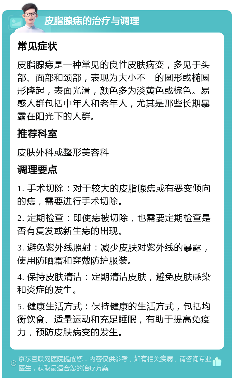 皮脂腺痣的治疗与调理 常见症状 皮脂腺痣是一种常见的良性皮肤病变，多见于头部、面部和颈部，表现为大小不一的圆形或椭圆形隆起，表面光滑，颜色多为淡黄色或棕色。易感人群包括中年人和老年人，尤其是那些长期暴露在阳光下的人群。 推荐科室 皮肤外科或整形美容科 调理要点 1. 手术切除：对于较大的皮脂腺痣或有恶变倾向的痣，需要进行手术切除。 2. 定期检查：即使痣被切除，也需要定期检查是否有复发或新生痣的出现。 3. 避免紫外线照射：减少皮肤对紫外线的暴露，使用防晒霜和穿戴防护服装。 4. 保持皮肤清洁：定期清洁皮肤，避免皮肤感染和炎症的发生。 5. 健康生活方式：保持健康的生活方式，包括均衡饮食、适量运动和充足睡眠，有助于提高免疫力，预防皮肤病变的发生。