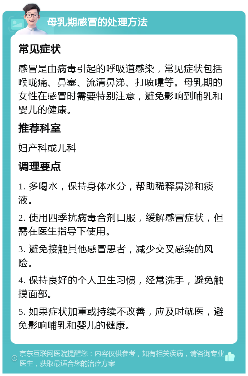 母乳期感冒的处理方法 常见症状 感冒是由病毒引起的呼吸道感染，常见症状包括喉咙痛、鼻塞、流清鼻涕、打喷嚏等。母乳期的女性在感冒时需要特别注意，避免影响到哺乳和婴儿的健康。 推荐科室 妇产科或儿科 调理要点 1. 多喝水，保持身体水分，帮助稀释鼻涕和痰液。 2. 使用四季抗病毒合剂口服，缓解感冒症状，但需在医生指导下使用。 3. 避免接触其他感冒患者，减少交叉感染的风险。 4. 保持良好的个人卫生习惯，经常洗手，避免触摸面部。 5. 如果症状加重或持续不改善，应及时就医，避免影响哺乳和婴儿的健康。