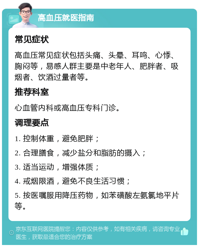 高血压就医指南 常见症状 高血压常见症状包括头痛、头晕、耳鸣、心悸、胸闷等，易感人群主要是中老年人、肥胖者、吸烟者、饮酒过量者等。 推荐科室 心血管内科或高血压专科门诊。 调理要点 1. 控制体重，避免肥胖； 2. 合理膳食，减少盐分和脂肪的摄入； 3. 适当运动，增强体质； 4. 戒烟限酒，避免不良生活习惯； 5. 按医嘱服用降压药物，如苯磺酸左氨氯地平片等。