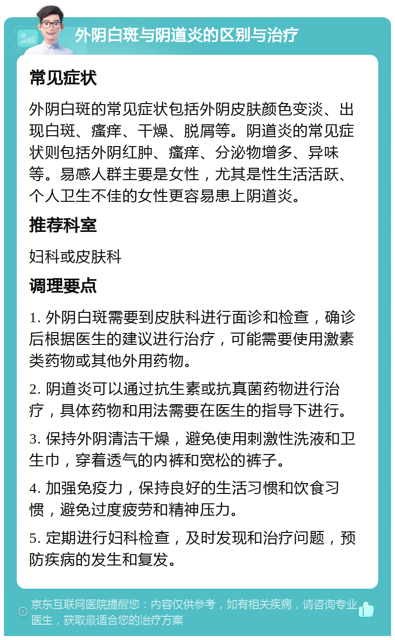 外阴白斑与阴道炎的区别与治疗 常见症状 外阴白斑的常见症状包括外阴皮肤颜色变淡、出现白斑、瘙痒、干燥、脱屑等。阴道炎的常见症状则包括外阴红肿、瘙痒、分泌物增多、异味等。易感人群主要是女性，尤其是性生活活跃、个人卫生不佳的女性更容易患上阴道炎。 推荐科室 妇科或皮肤科 调理要点 1. 外阴白斑需要到皮肤科进行面诊和检查，确诊后根据医生的建议进行治疗，可能需要使用激素类药物或其他外用药物。 2. 阴道炎可以通过抗生素或抗真菌药物进行治疗，具体药物和用法需要在医生的指导下进行。 3. 保持外阴清洁干燥，避免使用刺激性洗液和卫生巾，穿着透气的内裤和宽松的裤子。 4. 加强免疫力，保持良好的生活习惯和饮食习惯，避免过度疲劳和精神压力。 5. 定期进行妇科检查，及时发现和治疗问题，预防疾病的发生和复发。