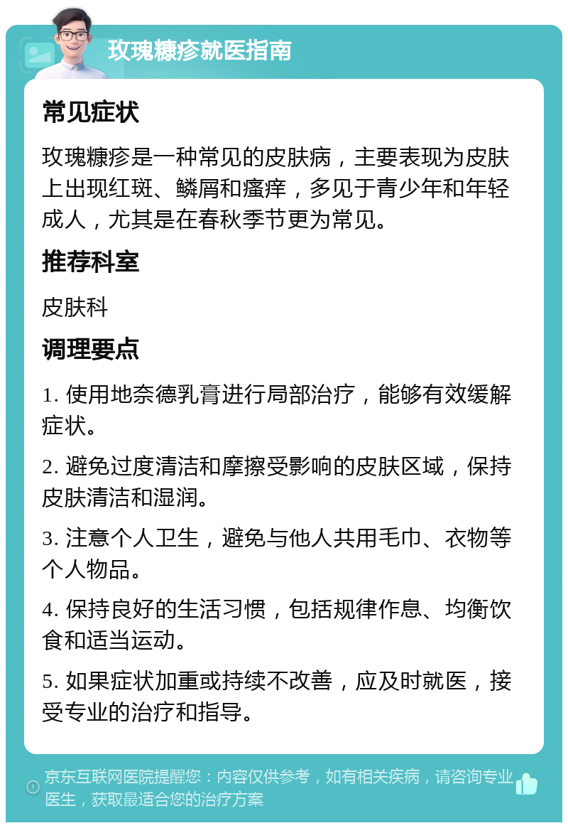 玫瑰糠疹就医指南 常见症状 玫瑰糠疹是一种常见的皮肤病，主要表现为皮肤上出现红斑、鳞屑和瘙痒，多见于青少年和年轻成人，尤其是在春秋季节更为常见。 推荐科室 皮肤科 调理要点 1. 使用地奈德乳膏进行局部治疗，能够有效缓解症状。 2. 避免过度清洁和摩擦受影响的皮肤区域，保持皮肤清洁和湿润。 3. 注意个人卫生，避免与他人共用毛巾、衣物等个人物品。 4. 保持良好的生活习惯，包括规律作息、均衡饮食和适当运动。 5. 如果症状加重或持续不改善，应及时就医，接受专业的治疗和指导。