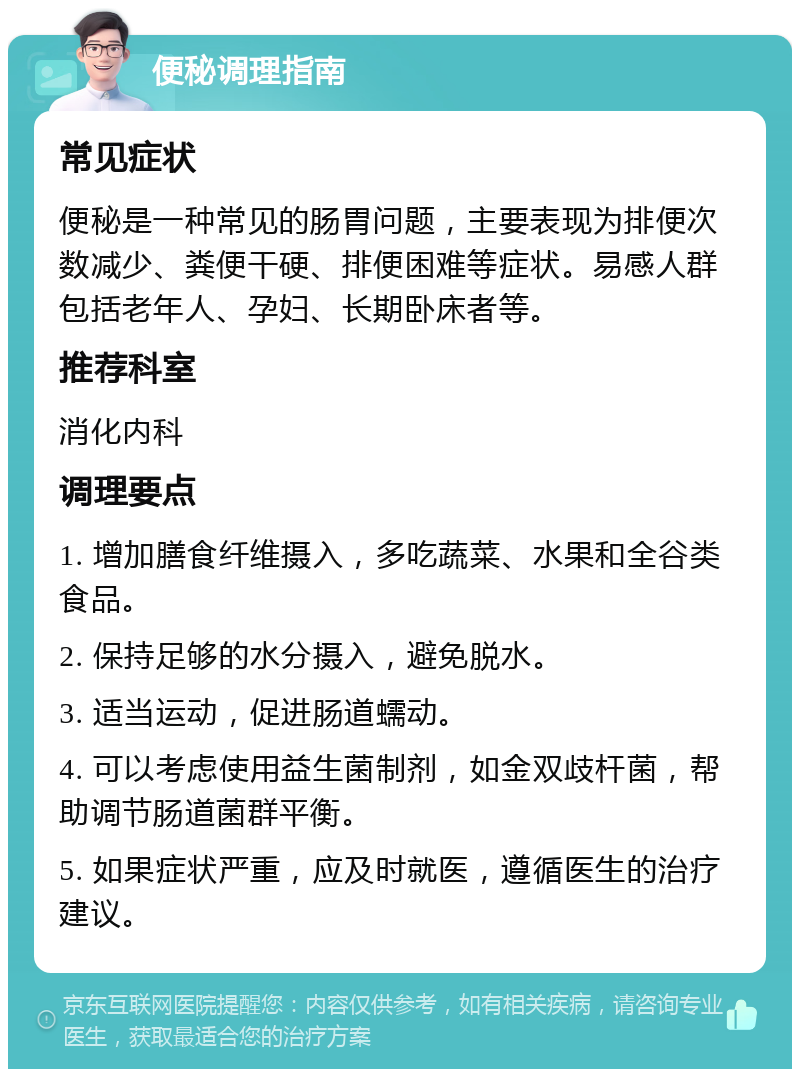 便秘调理指南 常见症状 便秘是一种常见的肠胃问题，主要表现为排便次数减少、粪便干硬、排便困难等症状。易感人群包括老年人、孕妇、长期卧床者等。 推荐科室 消化内科 调理要点 1. 增加膳食纤维摄入，多吃蔬菜、水果和全谷类食品。 2. 保持足够的水分摄入，避免脱水。 3. 适当运动，促进肠道蠕动。 4. 可以考虑使用益生菌制剂，如金双歧杆菌，帮助调节肠道菌群平衡。 5. 如果症状严重，应及时就医，遵循医生的治疗建议。