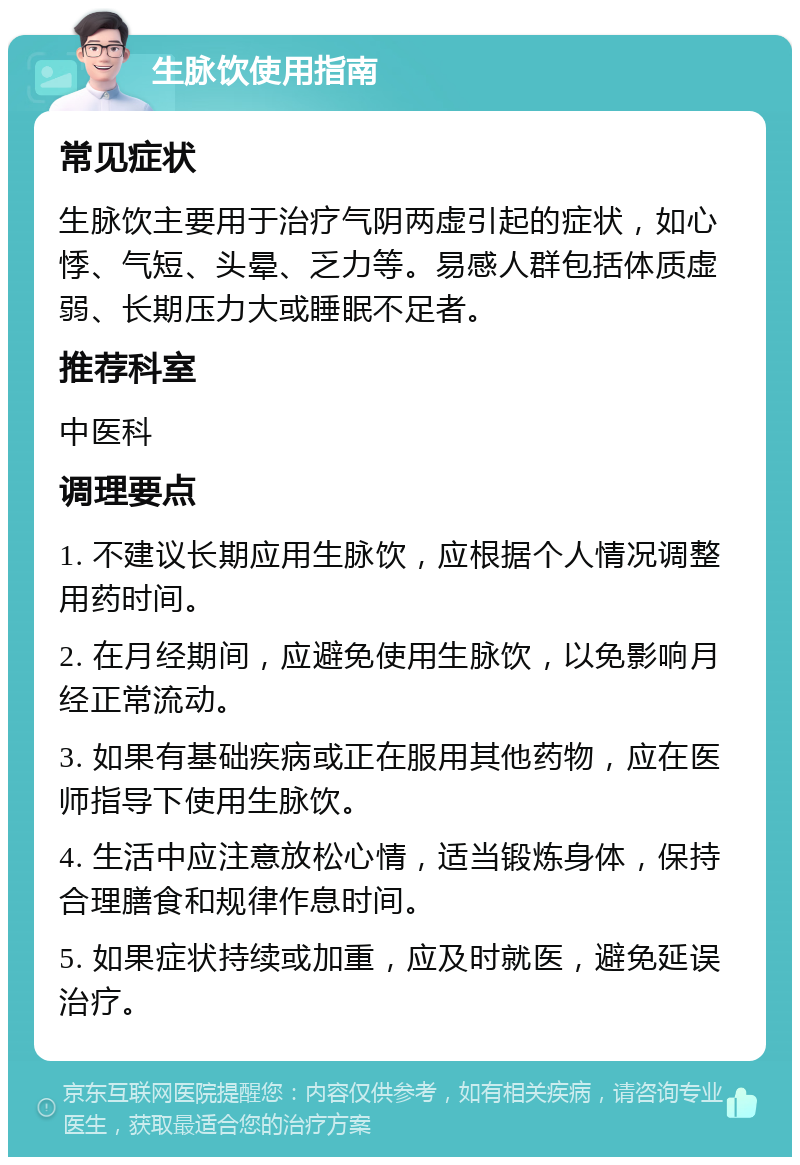 生脉饮使用指南 常见症状 生脉饮主要用于治疗气阴两虚引起的症状，如心悸、气短、头晕、乏力等。易感人群包括体质虚弱、长期压力大或睡眠不足者。 推荐科室 中医科 调理要点 1. 不建议长期应用生脉饮，应根据个人情况调整用药时间。 2. 在月经期间，应避免使用生脉饮，以免影响月经正常流动。 3. 如果有基础疾病或正在服用其他药物，应在医师指导下使用生脉饮。 4. 生活中应注意放松心情，适当锻炼身体，保持合理膳食和规律作息时间。 5. 如果症状持续或加重，应及时就医，避免延误治疗。