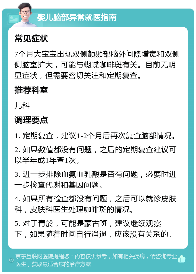 婴儿脑部异常就医指南 常见症状 7个月大宝宝出现双侧额颞部脑外间隙增宽和双侧侧脑室扩大，可能与蝴蝶咖啡斑有关。目前无明显症状，但需要密切关注和定期复查。 推荐科室 儿科 调理要点 1. 定期复查，建议1-2个月后再次复查脑部情况。 2. 如果数值都没有问题，之后的定期复查建议可以半年或1年查1次。 3. 进一步排除血氨血乳酸是否有问题，必要时进一步检查代谢和基因问题。 4. 如果所有检查都没有问题，之后可以就诊皮肤科，皮肤科医生处理咖啡斑的情况。 5. 对于青於，可能是蒙古斑，建议继续观察一下，如果随着时间自行消退，应该没有关系的。