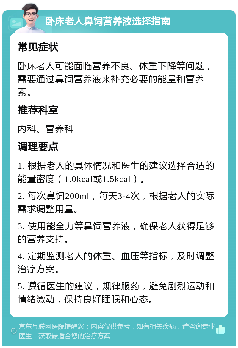 卧床老人鼻饲营养液选择指南 常见症状 卧床老人可能面临营养不良、体重下降等问题，需要通过鼻饲营养液来补充必要的能量和营养素。 推荐科室 内科、营养科 调理要点 1. 根据老人的具体情况和医生的建议选择合适的能量密度（1.0kcal或1.5kcal）。 2. 每次鼻饲200ml，每天3-4次，根据老人的实际需求调整用量。 3. 使用能全力等鼻饲营养液，确保老人获得足够的营养支持。 4. 定期监测老人的体重、血压等指标，及时调整治疗方案。 5. 遵循医生的建议，规律服药，避免剧烈运动和情绪激动，保持良好睡眠和心态。