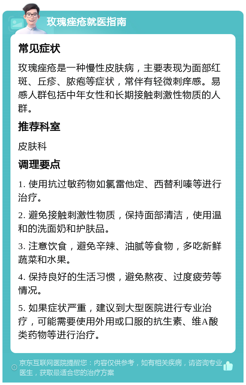 玫瑰痤疮就医指南 常见症状 玫瑰痤疮是一种慢性皮肤病，主要表现为面部红斑、丘疹、脓疱等症状，常伴有轻微刺痒感。易感人群包括中年女性和长期接触刺激性物质的人群。 推荐科室 皮肤科 调理要点 1. 使用抗过敏药物如氯雷他定、西替利嗪等进行治疗。 2. 避免接触刺激性物质，保持面部清洁，使用温和的洗面奶和护肤品。 3. 注意饮食，避免辛辣、油腻等食物，多吃新鲜蔬菜和水果。 4. 保持良好的生活习惯，避免熬夜、过度疲劳等情况。 5. 如果症状严重，建议到大型医院进行专业治疗，可能需要使用外用或口服的抗生素、维A酸类药物等进行治疗。