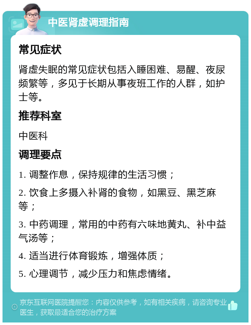 中医肾虚调理指南 常见症状 肾虚失眠的常见症状包括入睡困难、易醒、夜尿频繁等，多见于长期从事夜班工作的人群，如护士等。 推荐科室 中医科 调理要点 1. 调整作息，保持规律的生活习惯； 2. 饮食上多摄入补肾的食物，如黑豆、黑芝麻等； 3. 中药调理，常用的中药有六味地黄丸、补中益气汤等； 4. 适当进行体育锻炼，增强体质； 5. 心理调节，减少压力和焦虑情绪。