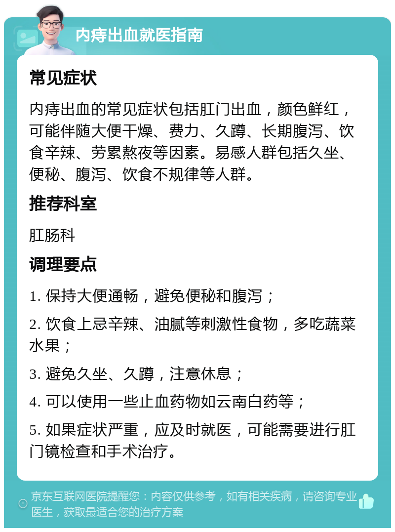 内痔出血就医指南 常见症状 内痔出血的常见症状包括肛门出血，颜色鲜红，可能伴随大便干燥、费力、久蹲、长期腹泻、饮食辛辣、劳累熬夜等因素。易感人群包括久坐、便秘、腹泻、饮食不规律等人群。 推荐科室 肛肠科 调理要点 1. 保持大便通畅，避免便秘和腹泻； 2. 饮食上忌辛辣、油腻等刺激性食物，多吃蔬菜水果； 3. 避免久坐、久蹲，注意休息； 4. 可以使用一些止血药物如云南白药等； 5. 如果症状严重，应及时就医，可能需要进行肛门镜检查和手术治疗。