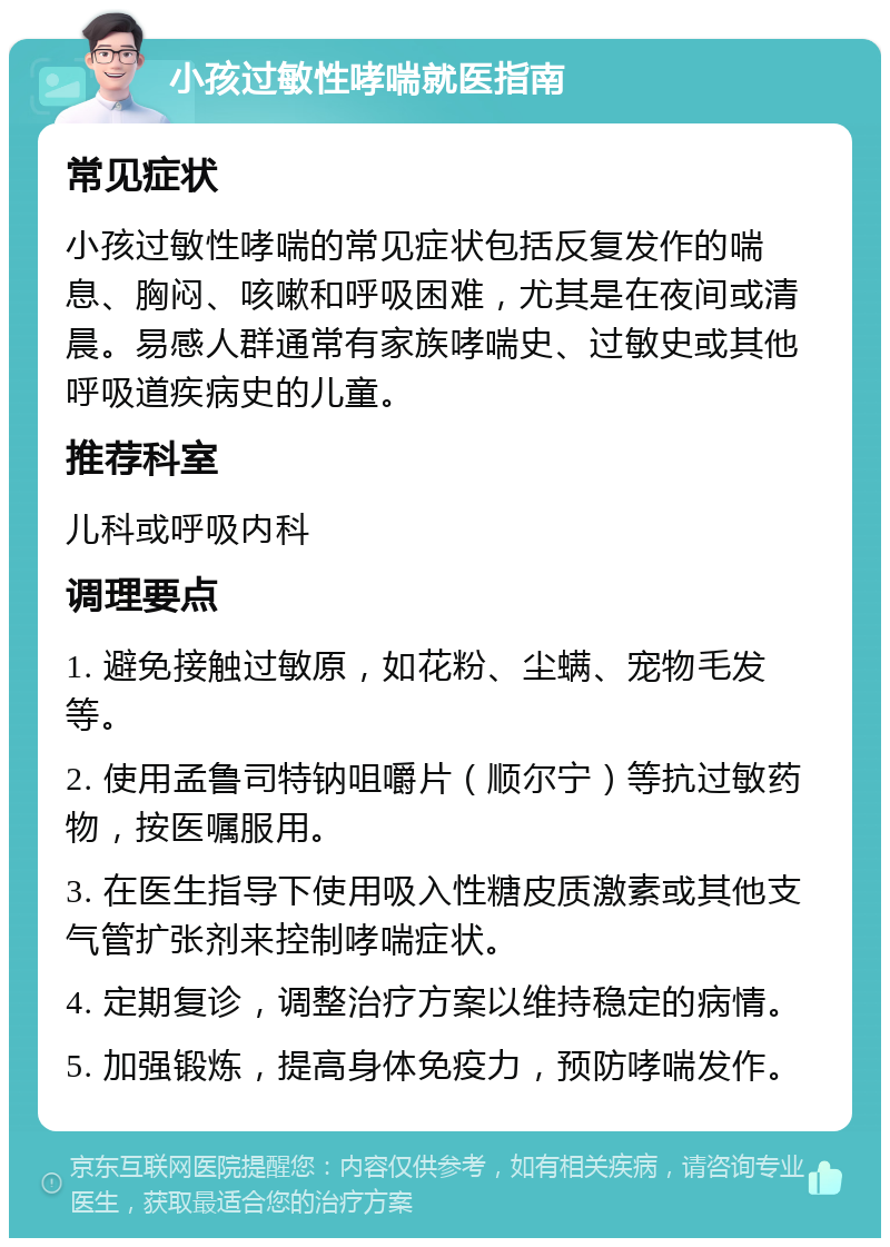 小孩过敏性哮喘就医指南 常见症状 小孩过敏性哮喘的常见症状包括反复发作的喘息、胸闷、咳嗽和呼吸困难，尤其是在夜间或清晨。易感人群通常有家族哮喘史、过敏史或其他呼吸道疾病史的儿童。 推荐科室 儿科或呼吸内科 调理要点 1. 避免接触过敏原，如花粉、尘螨、宠物毛发等。 2. 使用孟鲁司特钠咀嚼片（顺尔宁）等抗过敏药物，按医嘱服用。 3. 在医生指导下使用吸入性糖皮质激素或其他支气管扩张剂来控制哮喘症状。 4. 定期复诊，调整治疗方案以维持稳定的病情。 5. 加强锻炼，提高身体免疫力，预防哮喘发作。