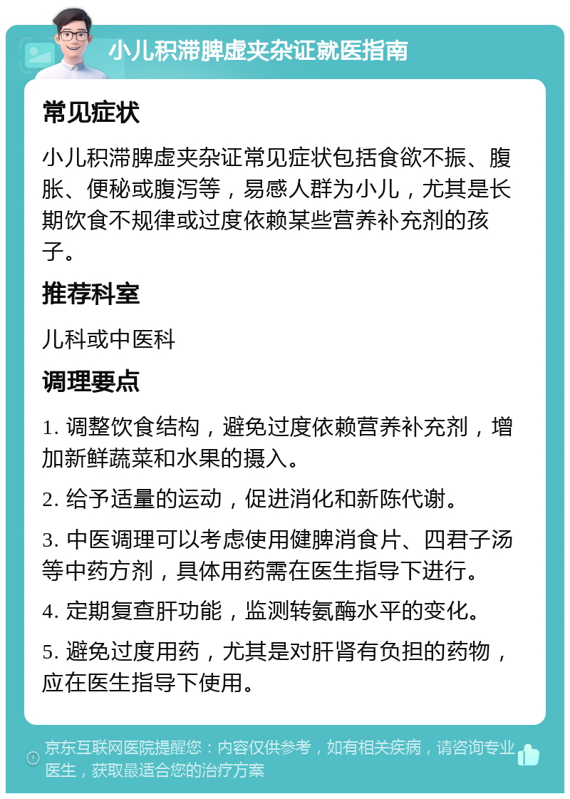 小儿积滞脾虚夹杂证就医指南 常见症状 小儿积滞脾虚夹杂证常见症状包括食欲不振、腹胀、便秘或腹泻等，易感人群为小儿，尤其是长期饮食不规律或过度依赖某些营养补充剂的孩子。 推荐科室 儿科或中医科 调理要点 1. 调整饮食结构，避免过度依赖营养补充剂，增加新鲜蔬菜和水果的摄入。 2. 给予适量的运动，促进消化和新陈代谢。 3. 中医调理可以考虑使用健脾消食片、四君子汤等中药方剂，具体用药需在医生指导下进行。 4. 定期复查肝功能，监测转氨酶水平的变化。 5. 避免过度用药，尤其是对肝肾有负担的药物，应在医生指导下使用。