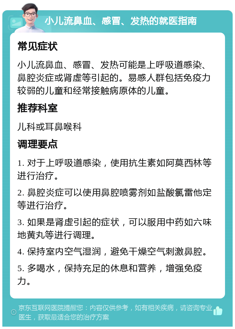 小儿流鼻血、感冒、发热的就医指南 常见症状 小儿流鼻血、感冒、发热可能是上呼吸道感染、鼻腔炎症或肾虚等引起的。易感人群包括免疫力较弱的儿童和经常接触病原体的儿童。 推荐科室 儿科或耳鼻喉科 调理要点 1. 对于上呼吸道感染，使用抗生素如阿莫西林等进行治疗。 2. 鼻腔炎症可以使用鼻腔喷雾剂如盐酸氯雷他定等进行治疗。 3. 如果是肾虚引起的症状，可以服用中药如六味地黄丸等进行调理。 4. 保持室内空气湿润，避免干燥空气刺激鼻腔。 5. 多喝水，保持充足的休息和营养，增强免疫力。