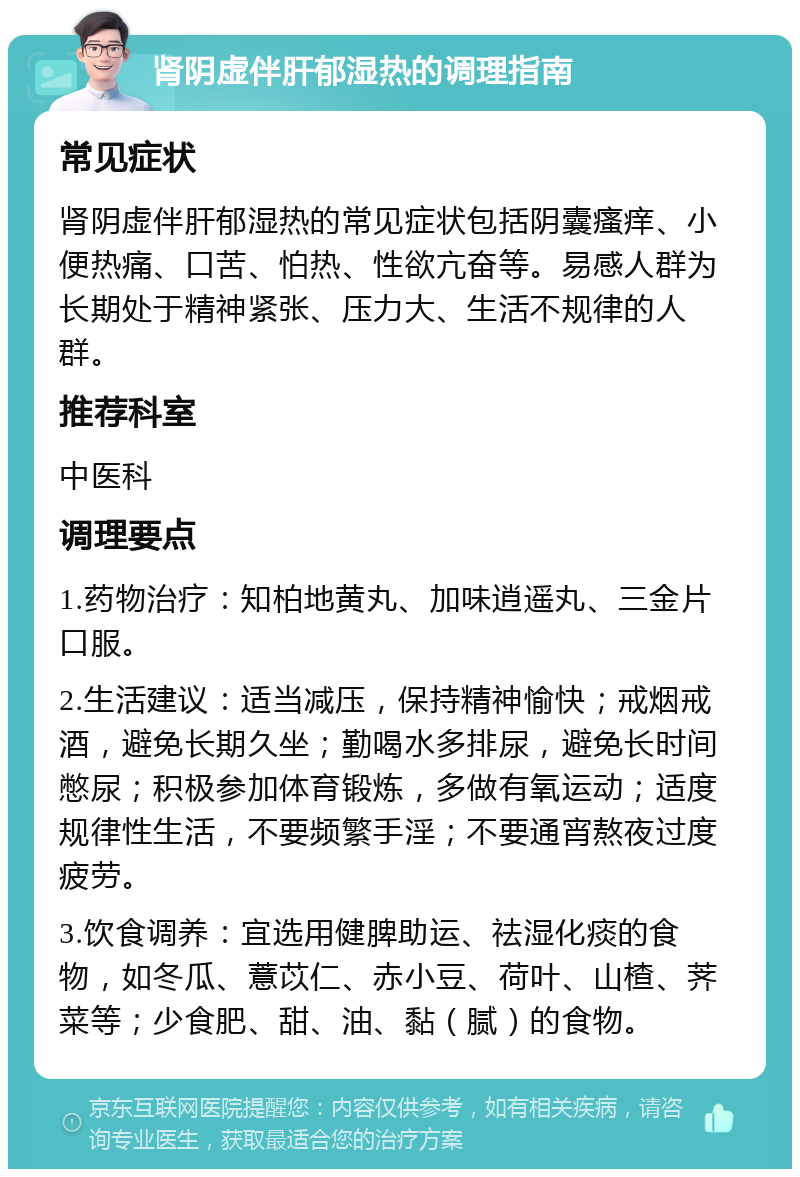 肾阴虚伴肝郁湿热的调理指南 常见症状 肾阴虚伴肝郁湿热的常见症状包括阴囊瘙痒、小便热痛、口苦、怕热、性欲亢奋等。易感人群为长期处于精神紧张、压力大、生活不规律的人群。 推荐科室 中医科 调理要点 1.药物治疗：知柏地黄丸、加味逍遥丸、三金片口服。 2.生活建议：适当减压，保持精神愉快；戒烟戒酒，避免长期久坐；勤喝水多排尿，避免长时间憋尿；积极参加体育锻炼，多做有氧运动；适度规律性生活，不要频繁手淫；不要通宵熬夜过度疲劳。 3.饮食调养：宜选用健脾助运、祛湿化痰的食物，如冬瓜、薏苡仁、赤小豆、荷叶、山楂、荠菜等；少食肥、甜、油、黏（腻）的食物。