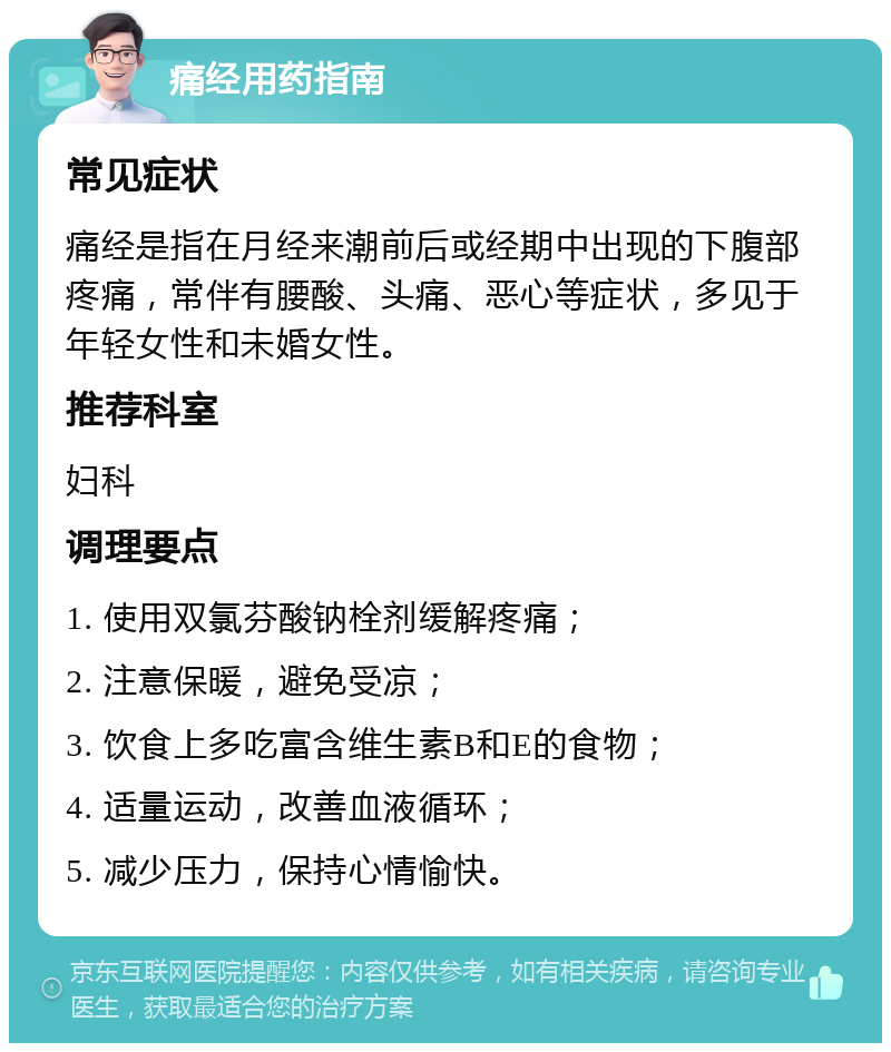 痛经用药指南 常见症状 痛经是指在月经来潮前后或经期中出现的下腹部疼痛，常伴有腰酸、头痛、恶心等症状，多见于年轻女性和未婚女性。 推荐科室 妇科 调理要点 1. 使用双氯芬酸钠栓剂缓解疼痛； 2. 注意保暖，避免受凉； 3. 饮食上多吃富含维生素B和E的食物； 4. 适量运动，改善血液循环； 5. 减少压力，保持心情愉快。