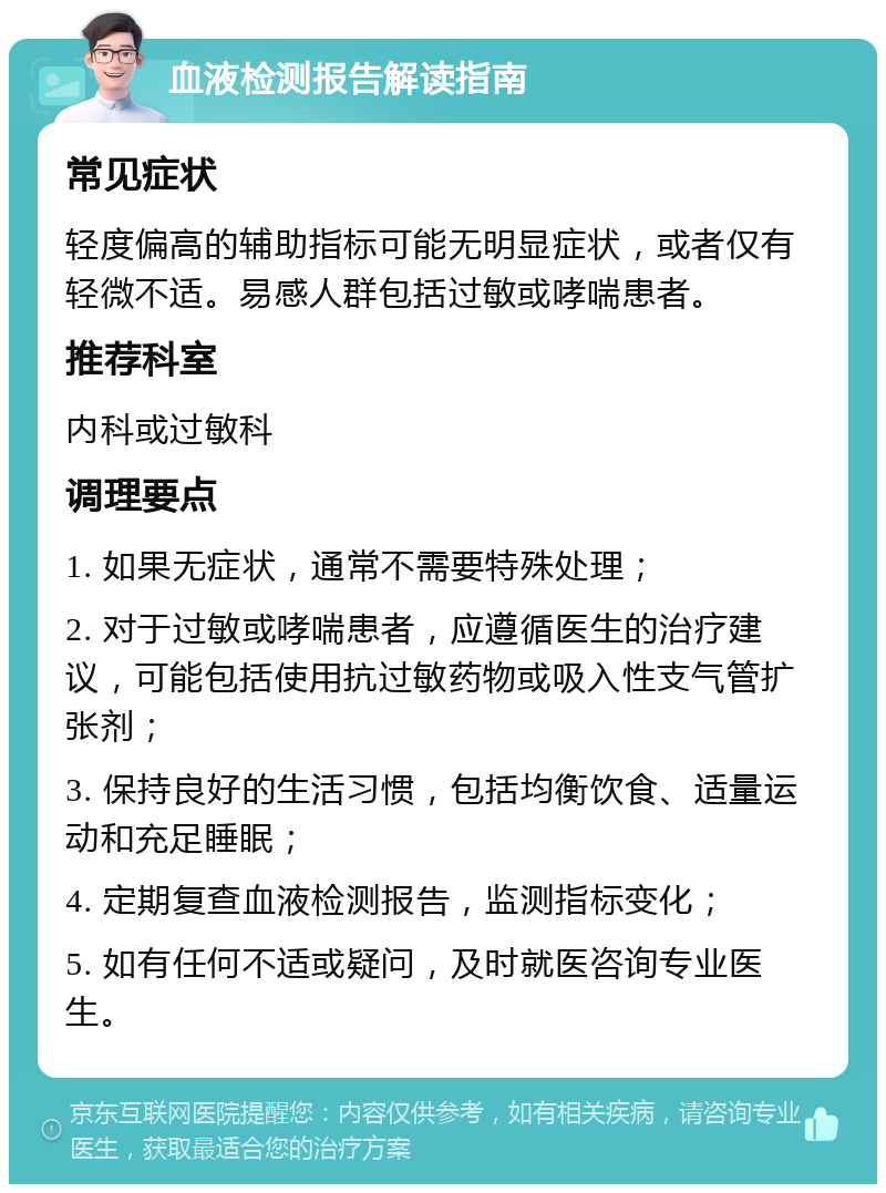 血液检测报告解读指南 常见症状 轻度偏高的辅助指标可能无明显症状，或者仅有轻微不适。易感人群包括过敏或哮喘患者。 推荐科室 内科或过敏科 调理要点 1. 如果无症状，通常不需要特殊处理； 2. 对于过敏或哮喘患者，应遵循医生的治疗建议，可能包括使用抗过敏药物或吸入性支气管扩张剂； 3. 保持良好的生活习惯，包括均衡饮食、适量运动和充足睡眠； 4. 定期复查血液检测报告，监测指标变化； 5. 如有任何不适或疑问，及时就医咨询专业医生。