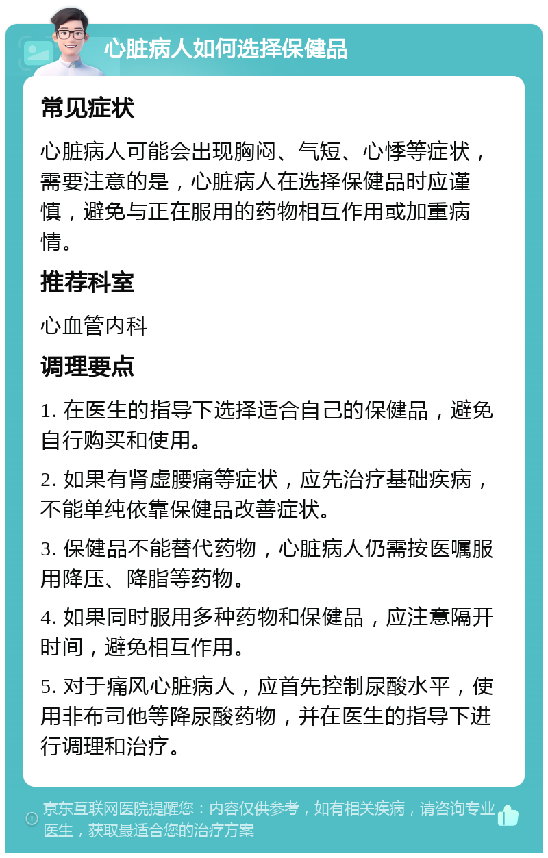 心脏病人如何选择保健品 常见症状 心脏病人可能会出现胸闷、气短、心悸等症状，需要注意的是，心脏病人在选择保健品时应谨慎，避免与正在服用的药物相互作用或加重病情。 推荐科室 心血管内科 调理要点 1. 在医生的指导下选择适合自己的保健品，避免自行购买和使用。 2. 如果有肾虚腰痛等症状，应先治疗基础疾病，不能单纯依靠保健品改善症状。 3. 保健品不能替代药物，心脏病人仍需按医嘱服用降压、降脂等药物。 4. 如果同时服用多种药物和保健品，应注意隔开时间，避免相互作用。 5. 对于痛风心脏病人，应首先控制尿酸水平，使用非布司他等降尿酸药物，并在医生的指导下进行调理和治疗。