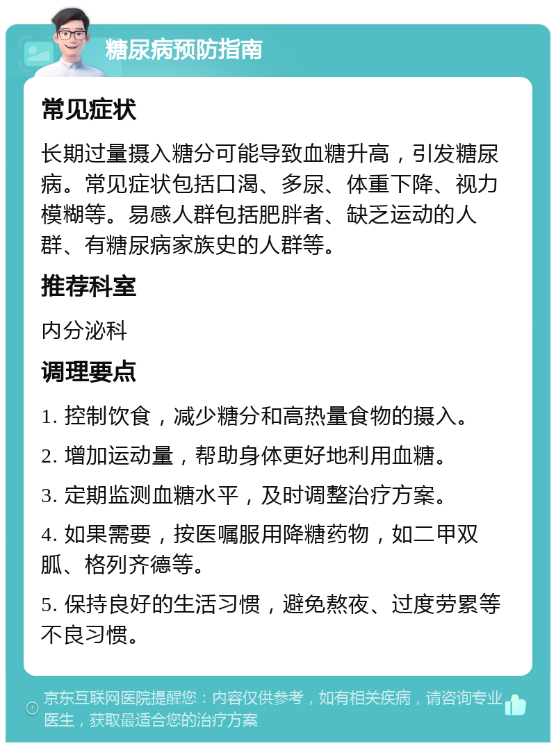 糖尿病预防指南 常见症状 长期过量摄入糖分可能导致血糖升高，引发糖尿病。常见症状包括口渴、多尿、体重下降、视力模糊等。易感人群包括肥胖者、缺乏运动的人群、有糖尿病家族史的人群等。 推荐科室 内分泌科 调理要点 1. 控制饮食，减少糖分和高热量食物的摄入。 2. 增加运动量，帮助身体更好地利用血糖。 3. 定期监测血糖水平，及时调整治疗方案。 4. 如果需要，按医嘱服用降糖药物，如二甲双胍、格列齐德等。 5. 保持良好的生活习惯，避免熬夜、过度劳累等不良习惯。