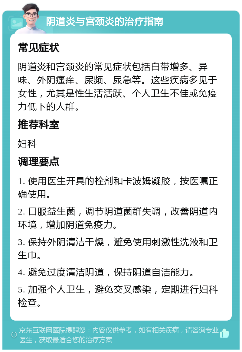 阴道炎与宫颈炎的治疗指南 常见症状 阴道炎和宫颈炎的常见症状包括白带增多、异味、外阴瘙痒、尿频、尿急等。这些疾病多见于女性，尤其是性生活活跃、个人卫生不佳或免疫力低下的人群。 推荐科室 妇科 调理要点 1. 使用医生开具的栓剂和卡波姆凝胶，按医嘱正确使用。 2. 口服益生菌，调节阴道菌群失调，改善阴道内环境，增加阴道免疫力。 3. 保持外阴清洁干燥，避免使用刺激性洗液和卫生巾。 4. 避免过度清洁阴道，保持阴道自洁能力。 5. 加强个人卫生，避免交叉感染，定期进行妇科检查。