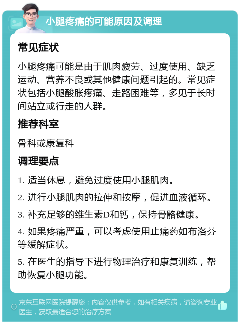 小腿疼痛的可能原因及调理 常见症状 小腿疼痛可能是由于肌肉疲劳、过度使用、缺乏运动、营养不良或其他健康问题引起的。常见症状包括小腿酸胀疼痛、走路困难等，多见于长时间站立或行走的人群。 推荐科室 骨科或康复科 调理要点 1. 适当休息，避免过度使用小腿肌肉。 2. 进行小腿肌肉的拉伸和按摩，促进血液循环。 3. 补充足够的维生素D和钙，保持骨骼健康。 4. 如果疼痛严重，可以考虑使用止痛药如布洛芬等缓解症状。 5. 在医生的指导下进行物理治疗和康复训练，帮助恢复小腿功能。