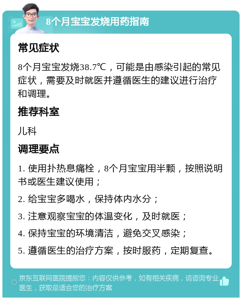 8个月宝宝发烧用药指南 常见症状 8个月宝宝发烧38.7℃，可能是由感染引起的常见症状，需要及时就医并遵循医生的建议进行治疗和调理。 推荐科室 儿科 调理要点 1. 使用扑热息痛栓，8个月宝宝用半颗，按照说明书或医生建议使用； 2. 给宝宝多喝水，保持体内水分； 3. 注意观察宝宝的体温变化，及时就医； 4. 保持宝宝的环境清洁，避免交叉感染； 5. 遵循医生的治疗方案，按时服药，定期复查。