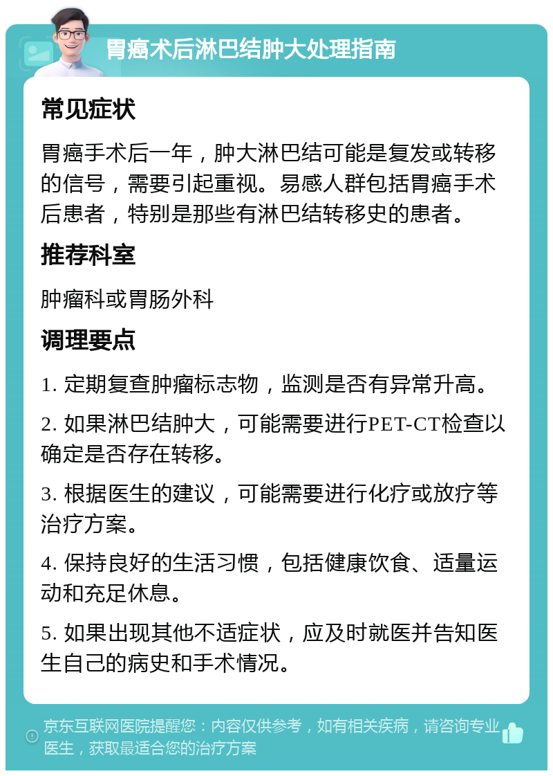 胃癌术后淋巴结肿大处理指南 常见症状 胃癌手术后一年，肿大淋巴结可能是复发或转移的信号，需要引起重视。易感人群包括胃癌手术后患者，特别是那些有淋巴结转移史的患者。 推荐科室 肿瘤科或胃肠外科 调理要点 1. 定期复查肿瘤标志物，监测是否有异常升高。 2. 如果淋巴结肿大，可能需要进行PET-CT检查以确定是否存在转移。 3. 根据医生的建议，可能需要进行化疗或放疗等治疗方案。 4. 保持良好的生活习惯，包括健康饮食、适量运动和充足休息。 5. 如果出现其他不适症状，应及时就医并告知医生自己的病史和手术情况。